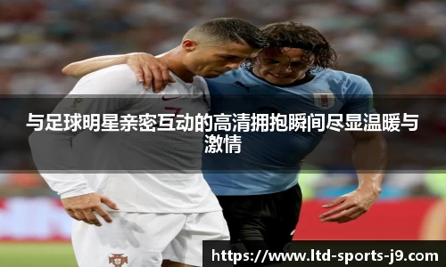 与足球明星亲密互动的高清拥抱瞬间尽显温暖与激情